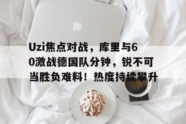 爱游戏-Uzi焦点对战，库里与60激战德国队分钟，锐不可当胜负难料！热度持续攀升的简单介绍-爱游戏